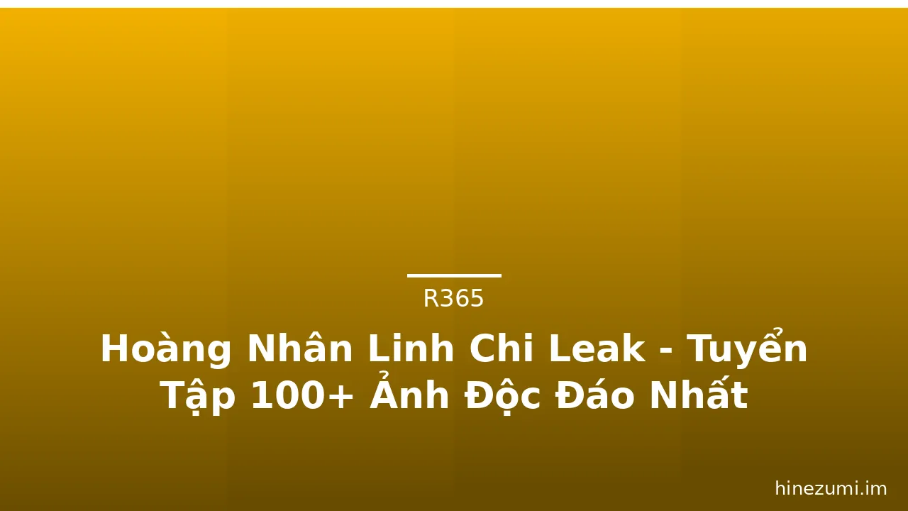 Hoàng Nhân Linh Chi Leak - Tuyển Tập 100+ Ảnh Độc Đáo Nhất
