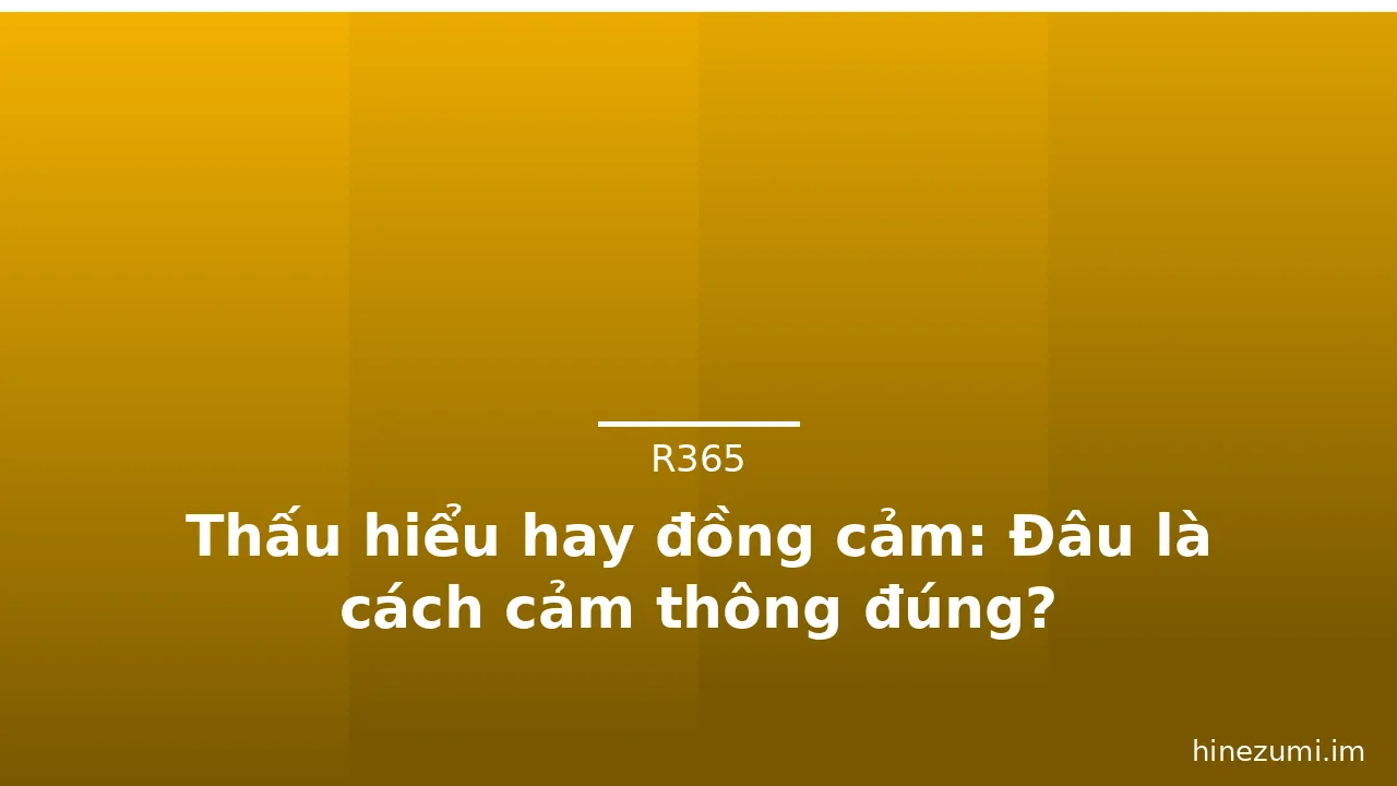 Thấu hiểu hay đồng cảm: Đâu là cách cảm thông đúng?