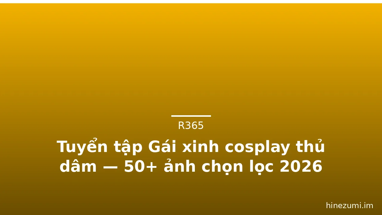 Tuyển tập Gái xinh cosplay thủ dâm — 50+ ảnh chọn lọc 2026